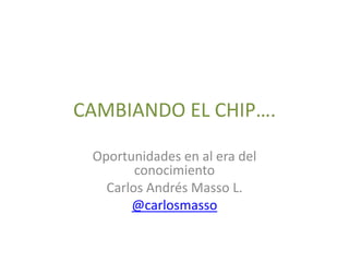 CAMBIANDO EL CHIP….

 Oportunidades en al era del
        conocimiento
   Carlos Andrés Masso L.
       @carlosmasso
 