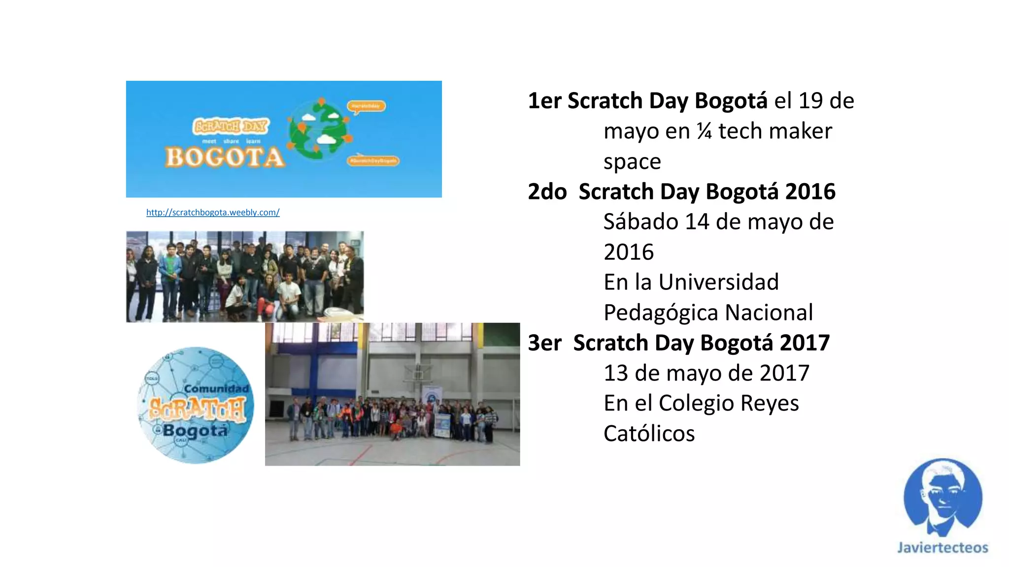 http://scratchbogota.weebly.com/
1er Scratch Day Bogotá el 19 de
mayo en ¼ tech maker
space
2do Scratch Day Bogotá 2016
Sábado 14 de mayo de
2016
En la Universidad
Pedagógica Nacional
3er Scratch Day Bogotá 2017
13 de mayo de 2017
En el Colegio Reyes
Católicos
 