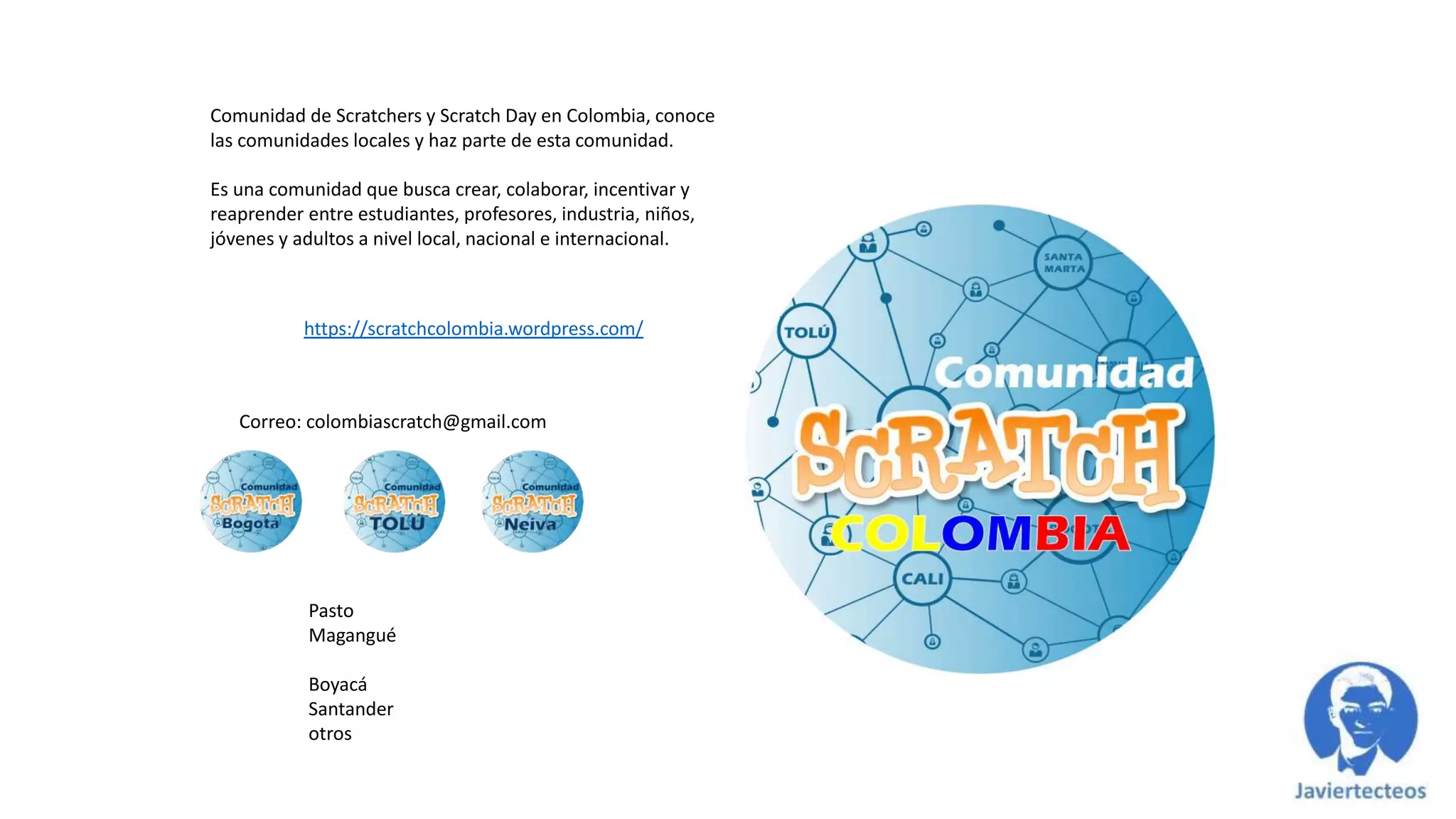 https://scratchcolombia.wordpress.com/
Comunidad de Scratchers y Scratch Day en Colombia, conoce
las comunidades locales y haz parte de esta comunidad.
Es una comunidad que busca crear, colaborar, incentivar y
reaprender entre estudiantes, profesores, industria, niños,
jóvenes y adultos a nivel local, nacional e internacional.
Pasto
Magangué
Boyacá
Santander
otros
Correo: colombiascratch@gmail.com
 
