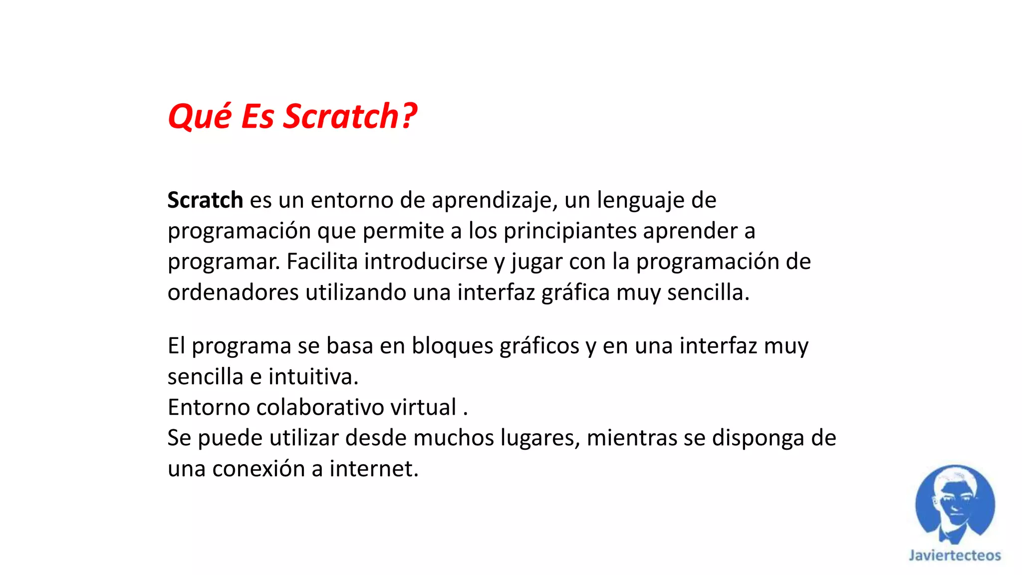 Qué Es Scratch?
Scratch es un entorno de aprendizaje, un lenguaje de
programación que permite a los principiantes aprender a
programar. Facilita introducirse y jugar con la programación de
ordenadores utilizando una interfaz gráfica muy sencilla.
El programa se basa en bloques gráficos y en una interfaz muy
sencilla e intuitiva.
Entorno colaborativo virtual .
Se puede utilizar desde muchos lugares, mientras se disponga de
una conexión a internet.
 