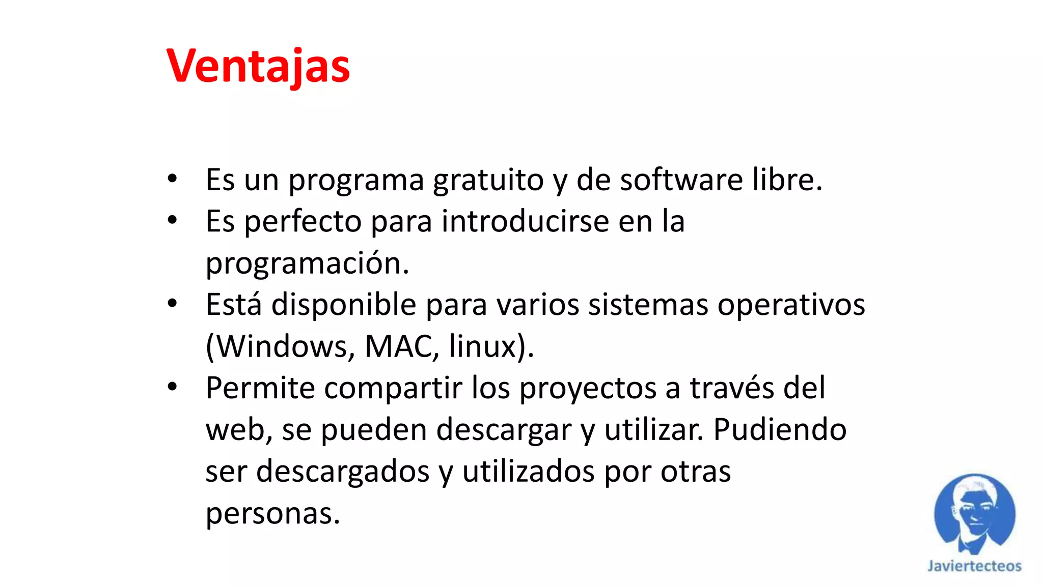 Ventajas
• Es un programa gratuito y de software libre.
• Es perfecto para introducirse en la
programación.
• Está disponible para varios sistemas operativos
(Windows, MAC, linux).
• Permite compartir los proyectos a través del
web, se pueden descargar y utilizar. Pudiendo
ser descargados y utilizados por otras
personas.
 