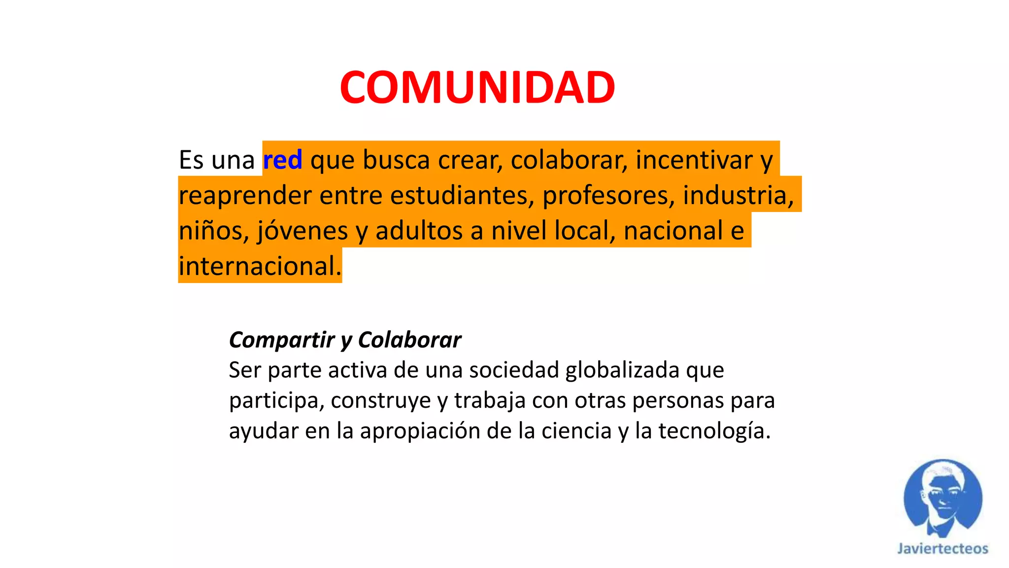 COMUNIDAD
Es una red que busca crear, colaborar, incentivar y
reaprender entre estudiantes, profesores, industria,
niños, jóvenes y adultos a nivel local, nacional e
internacional.
Compartir y Colaborar
Ser parte activa de una sociedad globalizada que
participa, construye y trabaja con otras personas para
ayudar en la apropiación de la ciencia y la tecnología.
 