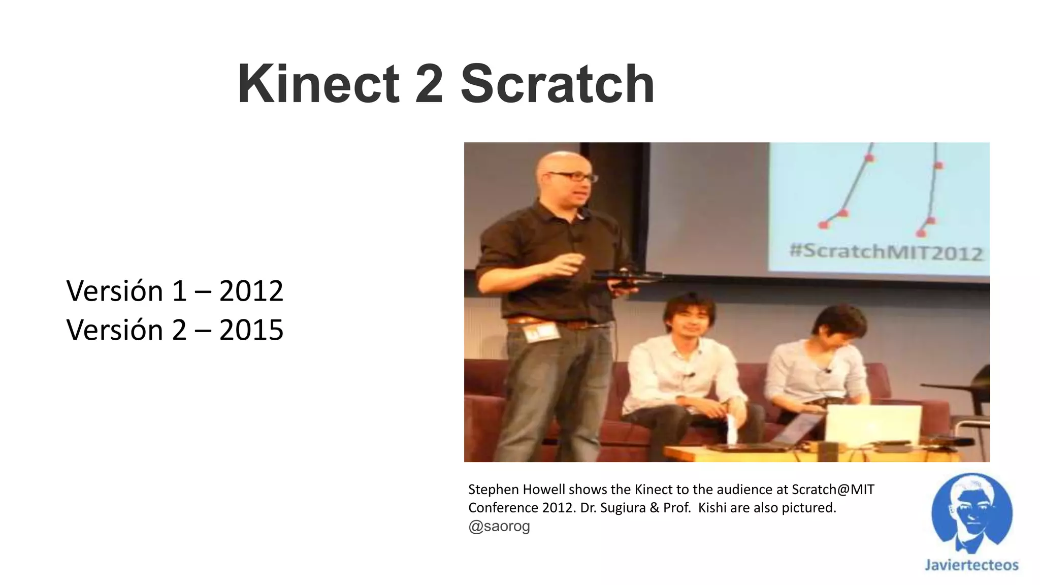 Kinect 2 Scratch
Versión 1 – 2012
Versión 2 – 2015
Stephen Howell shows the Kinect to the audience at Scratch@MIT
Conference 2012. Dr. Sugiura & Prof. Kishi are also pictured.
@saorog
 