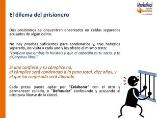 El dilema del prisionero

Dos prisioneros se encuentran encerrados en celdas separadas
acusados de algún delito.

No hay pruebas suficientes para condenarlos y, tras haberlos
separado, los visita a cada uno y les ofrece el mismo trato:
“confiesa que ambos lo hicisteis y que el cabecilla es tu socio, y te
dejaremos libre.”

Si uno confiesa y su cómplice no,
el cómplice será condenado a la pena total, diez años, y
el que ha confesado será liberado.

Cada preso puede optar por "Colaborar" con el otro y
permanecer callado, o "Defraudar" confesando y acusando al
otro para libarse de la cárcel.
 