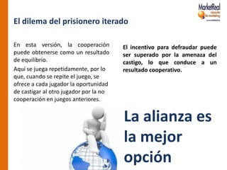 El dilema del prisionero iterado

En esta versión, la cooperación         El incentivo para defraudar puede
puede obtenerse como un resultado       ser superado por la amenaza del
de equilibrio.                          castigo, lo que conduce a un
Aquí se juega repetidamente, por lo     resultado cooperativo.
que, cuando se repite el juego, se
ofrece a cada jugador la oportunidad
de castigar al otro jugador por la no
cooperación en juegos anteriores.


                                        La alianza es
                                        la mejor
                                        opción
 