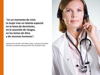 "en un momento de crisis
la mujer trae un talento especial
en la toma de decisiones,
en la asunción de riesgos,
en los temas de ética
y de recursos humanos".

Declaraciones de Dña. Ana María Llopis, consejera de Société
Générale y presidenta del grupo DIA a Efe, diciembre 2011
 