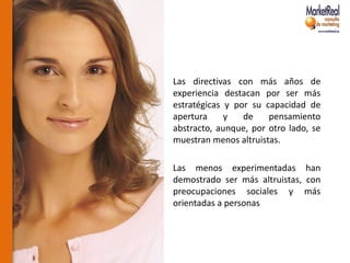 Las directivas con más años de
experiencia destacan por ser más
estratégicas y por su capacidad de
apertura     y   de    pensamiento
abstracto, aunque, por otro lado, se
muestran menos altruistas.

Las menos experimentadas han
demostrado ser más altruistas, con
preocupaciones sociales y más
orientadas a personas
 