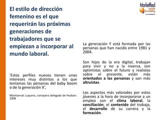 El estilo de dirección
femenino es el que
requerirán las próximas
generaciones de
trabajadores que se
                                                    La generación Y está formada por las
empiezan a incorporar al                            personas que han nacido entre 1981 y
                                                    2004.
mundo laboral.
                                                    Son hijos de la era digital, trabajan
                                                    para vivir y no a la inversa, son
                                                    optimistas sobre el futuro y realistas
'Estos perfiles nuevos tienen unos                  sobre el presente, están más
intereses muy distintos a los que                   orientados a las personas y son más
teníamos las personas del baby boom                 altruistas.
o de la generación X',
                                                    Los aspectos más valorados por estos
Montserrat Luquero, consejera delegada de Hudson.   jóvenes a la hora de incorporarse a un
2008
                                                    empleo son el clima laboral, la
                                                    conciliación, el contenido del trabajo,
                                                    el desarrollo de su carrera y la
                                                    formación.
 