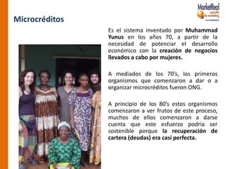 Microcréditos
                Es el sistema inventado por Muhammad
                Yunus en los años 70, a partir de la
                necesidad de potenciar el desarrollo
                económico con la creación de negocios
                llevados a cabo por mujeres.

                A mediados de los 70’s, los primeros
                organismos que comenzaron a dar o a
                organizar microcréditos fueron ONG.

                A principio de los 80’s estos organismos
                comenzaron a ver frutos de este proceso,
                muchos de ellos comenzaron a darse
                cuenta que este esfuerzo podría ser
                sostenible porque la recuperación de
                cartera (deudas) era casi perfecta.
 