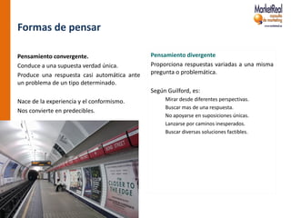 Formas de pensar

Pensamiento convergente.                     Pensamiento divergente
Conduce a una supuesta verdad única.         Proporciona respuestas variadas a una misma
Produce una respuesta casi automática ante   pregunta o problemática.
un problema de un tipo determinado.
                                             Según Guilford, es:
Nace de la experiencia y el conformismo.          Mirar desde diferentes perspectivas.
                                                  Buscar mas de una respuesta.
Nos convierte en predecibles.
                                                  No apoyarse en suposiciones únicas.
                                                  Lanzarse por caminos inesperados.
                                                  Buscar diversas soluciones factibles.
 