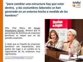 “para cambiar una estructura hay que estar
dentro, y las costumbres laborales se han
generado en un entorno hecho a medida de los
hombres”


Dña. Pilar Muro, del Grupo
Hospitalario Quirón, destacó que el
porcentaje de directivas de empresas
familiares es mayor que en las
grandes empresas.

Y, dado que en España las empresas
familiares son mayoritarias, esto
podría dar lugar a un cambio en la
organización de las empresas muy
significativo.
II encuentro de Directivas de Aragón sobre Consejos de
Administración en la Empresa Familiar, octubre 2011
 