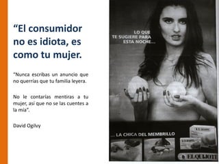 “El consumidor
no es idiota, es
como tu mujer.
“Nunca escribas un anuncio que
no querrías que tu familia leyera.

No le contarías mentiras a tu
mujer, así que no se las cuentes a
la mía”.

David Ogilvy
 