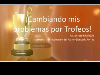 ¡Cambiando mis
problemas por Trofeos!
                                     Pastor José Eliud Ruiz
      Gracias a la Inspiración del Pastor Giancarlo Porras
 
