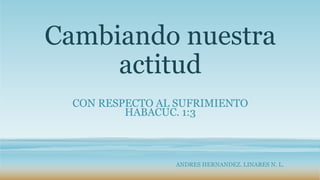 Cambiando nuestra
actitud
CON RESPECTO AL SUFRIMIENTO
HABACUC. 1:3
ANDRES HERNANDEZ. LINARES N. L.
 