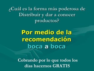 ¿Cuál es la forma más poderosa de Distribuir y dar a conocer productos? Por medio de la recomendación  boca   a   boca Cobrando por lo que todos los días hacemos GRATIS  