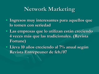 Network Marketing Ingresos muy interesantes para aquellos que lo tomen con seriedad Las empresas que lo utilizan están creciendo 4 veces más que las tradicionales. (Revista Fortune) Lleva 10 años creciendo al 7% anual según Revista Entrepeuner de feb/07 