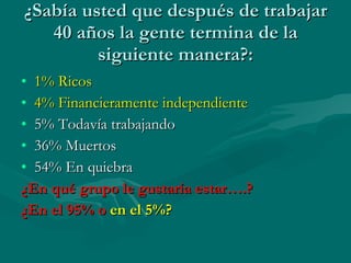 ¿Sabía usted que después de trabajar 40 años la gente termina de la siguiente manera?: 1% Ricos 4% Financieramente independiente 5% Todavía trabajando 36% Muertos 54% En quiebra ¿En qué grupo le gustaría estar….?  ¿En el 95% o  en el 5%? 