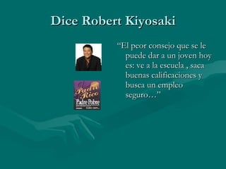 Dice Robert Kiyosaki “ El peor consejo que se le puede dar a un joven hoy es: ve a la escuela , saca buenas calificaciones y busca un empleo seguro…” 