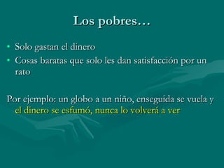 Los pobres… Solo gastan el dinero Cosas baratas que solo les dan satisfacción por un rato Por ejemplo: un globo a un niño, enseguida se vuela y  el dinero se esfumó, nunca lo volverá a ver 