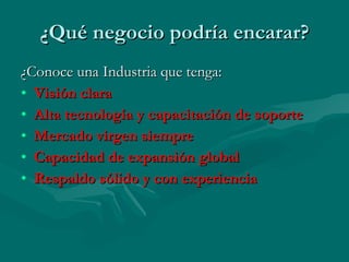 ¿Qué negocio podría encarar? ¿Conoce una Industria que tenga: Visión clara Alta tecnología y capacitación de soporte Mercado virgen siempre Capacidad de expansión global Respaldo sólido y con experiencia 