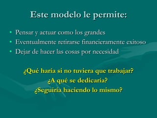 Este modelo le permite: Pensar y actuar como los grandes Eventualmente retirarse financieramente exitoso Dejar de hacer las cosas por necesidad ¿Qué haría si no tuviera que trabajar? ¿A qué se dedicaría?  ¿Seguiría haciendo lo mismo? 