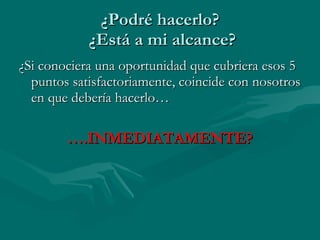 ¿Podré hacerlo?  ¿Está a mi alcance? ¿Si conociera una oportunidad que cubriera esos 5 puntos satisfactoriamente, coincide con nosotros en que debería hacerlo… … .INMEDIATAMENTE? 