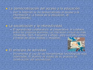 La democratización del acceso a la educación Con la Internet se ha democratizado el acceso a la información y, a través de la educación, al conocimiento; La socialización y la interactividad El aprendizaje colaborativo, el cooperativo, el tutelado entre los proprios alumnos. La interación virtual es más inmediata, fácil, frecuente y eficaz, pero ya había antes a través de otros medios y modelos; El principio de actividad Incrementa el uso de las herramientas tecnológicas más avanzadas. El alumno es sujeto de su proceso de construcción del aprendizaje; 