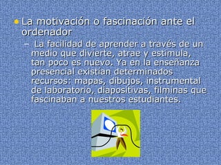 La motivación o fascinación ante el ordenador La facilidad de aprender a través de un medio que divierte, atrae y estimula, tan poco es nuevo. Ya en la enseñanza presencial existían determinados recursos: mapas, dibujos, instrumental de laboratorio, diapositivas, filminas que fascinaban a nuestros estudiantes. 