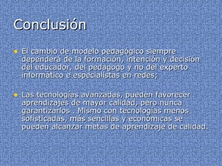 Conclusión  El cambio de modelo pedagógico siempre dependerá de la formación, intención y decisión del educador, del pedagogo y no del experto informático e especialistas en redes; Las tecnologías avanzadas, pueden favorecer aprendizajes de mayor calidad, pero nunca garantizarlos . Mismo con tecnologías menos sofisticadas, más sencillas y económicas se pueden alcanzar metas de aprendizaje de calidad. 