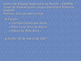 Centro de Estudos Superiores de Maceió – CESMAC Curso de Espeialización Lengua Extranjera Moderna Español Profesor Gonzalo Abio Vírsida Equipo: Crenilda Gomes dos Anjos Mary Lúcia Silva de Souza Midian de Melo Silva Fecha: 02 de marzo de 2007 