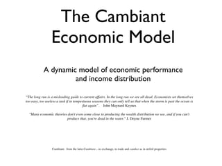 The Cambiant
                  Economic Model
            A dynamic model of economic performance
                     and income distribution

“The long run is a misleading guide to current affairs. In the long run we are all dead. Economists set themselves
too easy, too useless a task if in tempestuous seasons they can only tell us that when the storm is past the ocean is
                                         ﬂat again”. John Maynard Keynes

  "Many economic theories don't even come close to producing the wealth distribution we see, and if you can't
                         produce that, you're dead in the water." J. Doyne Farmer




                  Cambiant: from the latin Cambiare....to exchange, to trade and camber as in airfoil properties
 