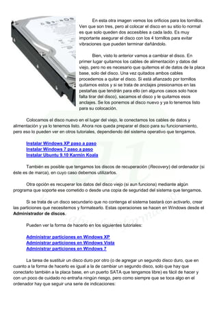 En esta otra imagen vemos los orificios para los tornillos.
                                 Ven que son tres, pero al colocar el disco en su sitio lo normal
                                 es que solo queden dos accesibles a cada lado. Es muy
                                 importante asegurar el disco con los 4 tornillos para evitar
                                 vibraciones que pueden terminar dañándolo.

                                          Bien, visto lo anterior vamos a cambiar el disco. En
                                 primer lugar quitamos los cables de alimentación y datos del
                                 viejo, pero no es necesario que quitemos el de datos de la placa
                                 base, solo del disco. Una vez quitados ambos cables
                                 procedemos a quitar el disco. Si está afianzado por tornillos
                                 quitamos estos y si se trata de anclajes presionamos en las
                                 pestañas que tendrán para ello (en algunos casos solo hace
                                 falta tirar del disco), sacamos el disco y le quitamos esos
                                 anclajes. Se los ponemos al disco nuevo y ya lo tenemos listo
                                 para su colocación.

      Colocamos el disco nuevo en el lugar del viejo, le conectamos los cables de datos y
alimentación y ya lo tenemos listo. Ahora nos queda preparar el disco para su funcionamiento,
pero eso lo pueden ver en otros tutoriales, dependiendo del sistema operativo que tengamos.

      Instalar Windows XP paso a paso
      Instalar Windows 7 paso a paso
      Instalar Ubuntu 9.10 Karmin Koala

      También es posible que tengamos los discos de recuperación (Recovery) del ordenador (si
éste es de marca), en cuyo caso debemos utilizarlos.

      Otra opción es recuperar los datos del disco viejo (si aun funciona) mediante algún
programa que soporte ese cometido o desde una copia de seguridad del sistema que tengamos.

       Si se trata de un disco secundario que no contenga el sistema bastará con activarlo, crear
las particiones que necesitemos y formatearlo. Estas operaciones se hacen en Windows desde el
Administrador de discos.

      Pueden ver la forma de hacerlo en los siguientes tutoriales:

      Administrar particiones en Windows XP
      Administrar particiones en Windows Vista
      Administrar particiones en Windows 7

      La tarea de sustituir un disco duro por otro (o de agregar un segundo disco duro, que en
cuanto a la forma de hacerlo es igual a la de cambiar un segundo disco, solo que hay que
conectarlo también a la placa base, en un puerto SATA que tengamos libre) es fácil de hacer y
con un poco de cuidado no entraña ningún riesgo, pero como siempre que se toca algo en el
ordenador hay que seguir una serie de indicaciones:
 