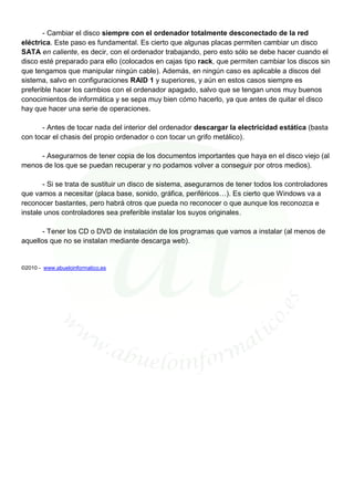- Cambiar el disco siempre con el ordenador totalmente desconectado de la red
eléctrica. Este paso es fundamental. Es cierto que algunas placas permiten cambiar un disco
SATA en caliente, es decir, con el ordenador trabajando, pero esto sólo se debe hacer cuando el
disco esté preparado para ello (colocados en cajas tipo rack, que permiten cambiar los discos sin
que tengamos que manipular ningún cable). Además, en ningún caso es aplicable a discos del
sistema, salvo en configuraciones RAID 1 y superiores, y aún en estos casos siempre es
preferible hacer los cambios con el ordenador apagado, salvo que se tengan unos muy buenos
conocimientos de informática y se sepa muy bien cómo hacerlo, ya que antes de quitar el disco
hay que hacer una serie de operaciones.

      - Antes de tocar nada del interior del ordenador descargar la electricidad estática (basta
con tocar el chasis del propio ordenador o con tocar un grifo metálico).

     - Asegurarnos de tener copia de los documentos importantes que haya en el disco viejo (al
menos de los que se puedan recuperar y no podamos volver a conseguir por otros medios).

       - Si se trata de sustituir un disco de sistema, asegurarnos de tener todos los controladores
que vamos a necesitar (placa base, sonido, gráfica, periféricos…). Es cierto que Windows va a
reconocer bastantes, pero habrá otros que pueda no reconocer o que aunque los reconozca e
instale unos controladores sea preferible instalar los suyos originales.

       - Tener los CD o DVD de instalación de los programas que vamos a instalar (al menos de
aquellos que no se instalan mediante descarga web).


©2010 - www.abueloinformatico.es
 