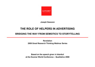 ALPHABET
                          research




                       Joseph Sassoon


   THE ROLE OF HELPERS IN ADVERTISING
BRIDGING THE WAY FROM SEMIOTICS TO STORYTELLING


                         Revelation
         2009 Great Research Thinking Webinar Series




              Based on the speech given in Istanbul
       at the Esomar World Conference – Qualitative 2008
 