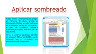 Puede utilizar sombreado para agregar
un elemento de diseño gráfico al
documento. Si elige un color del tema
para sombrear partes del documento,
el color de sombreado cambiará
cuando elija un tema diferente para el
documento.
NOTA: Al sombrear palabras o párrafos
en Microsoft Office Word 2007, puede
conseguir que el documento sea
visualmente más interesante.
 