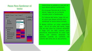 Pasos Para Sombrear el
texto
 Seleccione la palabra o párrafo al
que desea aplicar sombreado.
 En el grupo Párrafo de la ficha
Inicio, haga clic en la flecha
situada junto a Sombreado.
 En Colores del tema, haga clic en
el color que desea utilizar para
sombrear el texto seleccionado.
Si desea utilizar un color específico
que no es un color del tema, haga
clic en ese color en Colores estándar
o haga clic en Más colores para
encontrar exactamente el color que
desea. Los colores estándar no
cambian cuando se cambian los
colores del tema de un documento.
 