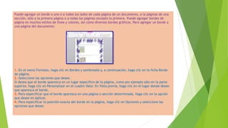 Puede agregar un borde a uno o a todos los lados de cada página de un documento, a la páginas de una
sección, sólo a la primera página o a todas las páginas excepto la primera. Puede agregar bordes de
página en muchos estilos de línea y colores, así como diversos bordes gráficos. Para agregar un borde a
una página del documento:
1.-En el menú Formato, haga clic en Bordes y sombreado y, a continuación, haga clic en la ficha Borde
de página.
2.-Seleccione las opciones que desee.
Si desea que el borde aparezca en un lugar específico de la página, como por ejemplo sólo en la parte
superior, haga clic en Personalizar en el cuadro Valor. En Vista previa, haga clic en el lugar donde desee
que aparezca el borde.
3.-Para especificar que el borde aparezca en una página o sección determinada, haga clic en la opción
que desee en Aplicar.
4.-Para especificar la posición exacta del borde en la página, haga clic en Opciones y seleccione las
opciones que desee.
 