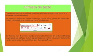 Formato de texto
Cuando hablamos de formato de texto nos referimos al aspecto del texto, a la
presentación del documento.
Por ejemplo: asignar una fuente al texto (el tipo de letra), poner una palabra en
cursiva, incrementar el tamaño del texto, colorear etc….
Dar formato a un documento puede variar desde el tamaño del texto modificando
o agregando los gráficos. Es fácil agregar toques creativos a cualquier documento
con las opciones de Microsoft Word que tiene para ofrecer.
 