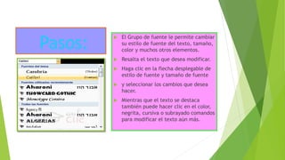 Pasos:
 El Grupo de fuente le permite cambiar
su estilo de fuente del texto, tamaño,
color y muchos otros elementos.
 Resalta el texto que desea modificar.
 Haga clic en la flecha desplegable de
estilo de fuente y tamaño de fuente
 y seleccionar los cambios que desea
hacer.
 Mientras que el texto se destaca
también puede hacer clic en el color,
negrita, cursiva o subrayado comandos
para modificar el texto aún más.
 