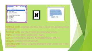 Nombre de fuente: despliegue esta lista y elija el tipo de letra que desea al texto
seleccionado.
Tamaño de fuente: aquí elija el tamaño que desea aplicar al texto.
Negrita: convierte el texto seleccionado a negrita.
Cursiva: convierte el texto a cursiva. Puede utilizar el atajo CTRL + K
Subrayado: subraya el texto seleccionado.
Color del carácter: muestra una paleta donde puede elegir un color para el texto
seleccionado.
 
