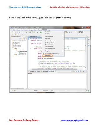 Tips sobre el IDE Eclipse para Java   Cambiar el color y la fuente del IDE eclipse



En el menú Window se escoge Preferencias (Preferences)




Ing. Emerson E. Garay Gómez                       emerson.garay@gmail.com
 