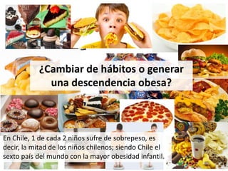 ¿Cambiar de hábitos o generar
una descendencia obesa?
En Chile, 1 de cada 2 niños sufre de sobrepeso, es
decir, la mitad de los niños chilenos; siendo Chile el
sexto país del mundo con la mayor obesidad infantil.
 