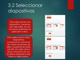3.2 Seleccionar
diapositivas
Para seleccionar una
diapositiva, hacemos
clic sobre ella. Así, las
acciones realizadas se
aplicarán a esta.
Para seleccionar varias
diapositivas
consecutivas, hacemos
clic sobre la primera de
ellas y pulsamos la tecla
MAYÚS. Sin soltar dicha
tecla, hacemos clic en
la última diapositiva del
tramo a seleccionar.
 