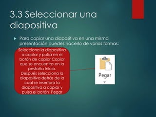 3.3 Seleccionar una
diapositiva
 Para copiar una diapositiva en una misma
presentación puedes hacerlo de varias formas:
Selecciona la diapositiva
a copiar y pulsa en el
botón de copiar Copiar
que se encuentra en la
pestaña Inicio.
Después selecciona la
diapositiva detrás de la
cual se insertará la
diapositiva a copiar y
pulsa el botón Pegar
 