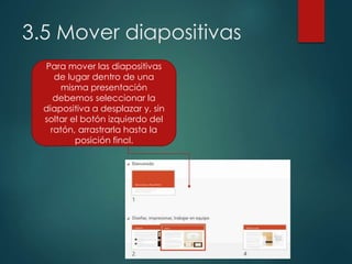 3.5 Mover diapositivas
Para mover las diapositivas
de lugar dentro de una
misma presentación
debemos seleccionar la
diapositiva a desplazar y, sin
soltar el botón izquierdo del
ratón, arrastrarla hasta la
posición final.
 