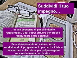 Suddividi il tuo
                             impegno…



     …in una sequenza di passi limitati e
 raggiungibili. Così potrai arrivare per gradi a
        raggiungere il tuo obiettivo.


      Se stai preparando un esame, inizia
suddividendo il programma in più parti e inizia a
  concentrarti sulla prima, per poi proseguire
        successivamente con le altre.
 