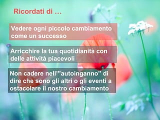 Ricordati di …

Vedere ogni piccolo cambiamento
come un successo

Arricchire la tua quotidianità con
delle attività piacevoli

Non cadere nell’”autoinganno” di
dire che sono gli altri o gli eventi a
ostacolare il nostro cambiamento
 