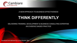 THINK DIFFERENTLY
Developed and delivered by Londy Bracale, MSc
A NEW APPROACH TO BUSINESS EFFECTIVENESS
DELIVERING TRAINING, DEVELOPMENT & BUSINESS CONSULTING EXPERTISE
AN EVIDENCE BASED PRACTICE
 