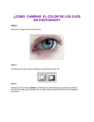 ¿CÓMO CAMBIAR EL COLOR DE LOS OJOS
EN PHOTOSHOP?
PASO 1
Abrimos la imagen del ojo o del rostro.
PASO 2
Cambiamos al modo máscara Rápida, presionando la tecla "Q"
PASO 3
Elegimos la herramienta pincel y lo Pintamos la parte del ojo que queramos cambiar
de color de modo que se quedará de un color rojo transparente como en las imágenes
siguientes: