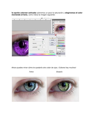 la opción colorear activada subiremos un poco la saturación y elegiremos el color
moviendo el tono, como indica la imagen siguiente:




Ahora puedes mirar cómo te quedaría otro color de ojos. ¡Colores hay muchos!

                    Antes                           después
 